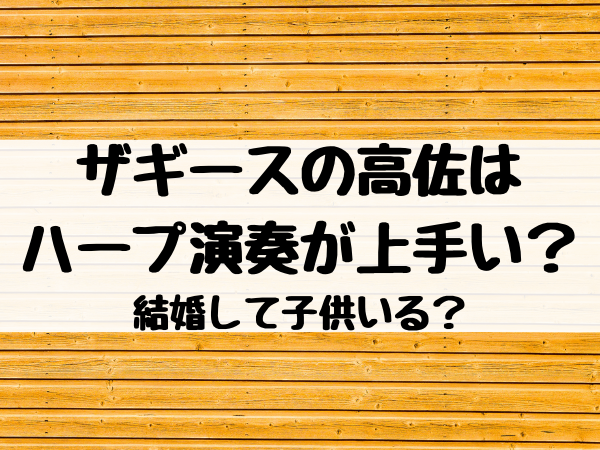 ザギースの高佐はハープ演奏が上手い 結婚して子供いる エンタメ口コミらぼ