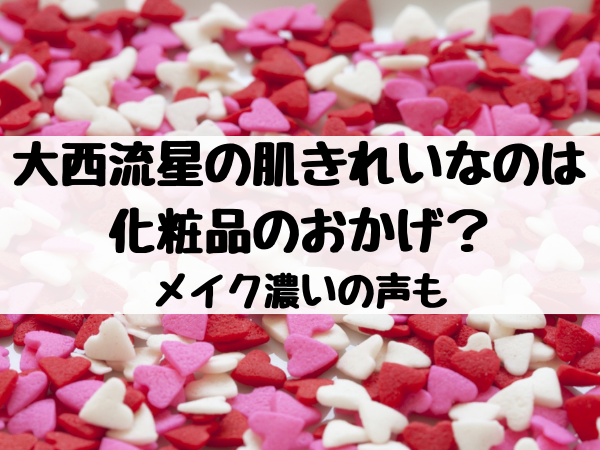 大西流星の肌きれいなのは化粧品のおかげ？メイク濃いの声も 