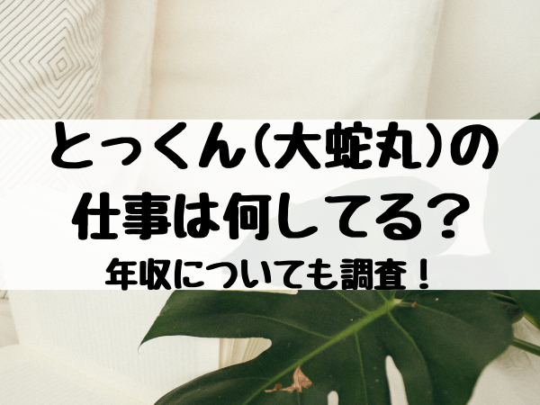 とっくん 大蛇丸 の仕事は何してる 年収についても調査 エンタメ口コミらぼ