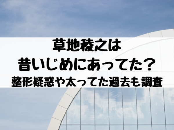 草地稜之は昔いじめにあってた 整形疑惑や太ってた過去も調査 エンタメ口コミらぼ