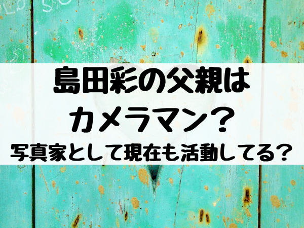 島田彩の父親はカメラマン 写真家として現在も活動してる エンタメ口コミらぼ